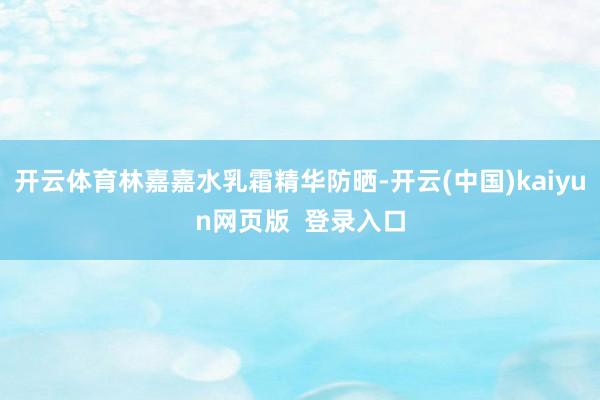 开云体育林嘉嘉水乳霜精华防晒-开云(中国)kaiyun网页版  登录入口