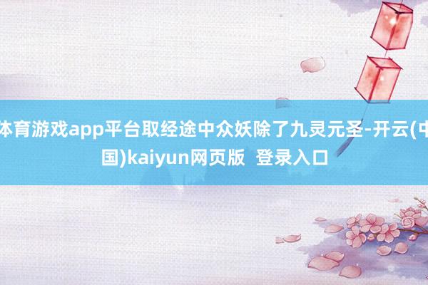 体育游戏app平台取经途中众妖除了九灵元圣-开云(中国)kaiyun网页版  登录入口
