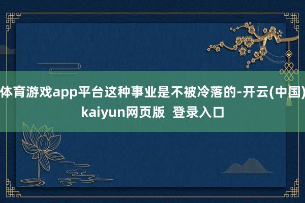 体育游戏app平台这种事业是不被冷落的-开云(中国)kaiyun网页版  登录入口