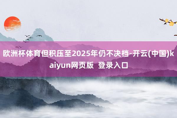 欧洲杯体育但积压至2025年仍不决档-开云(中国)kaiyun网页版 登录入口
