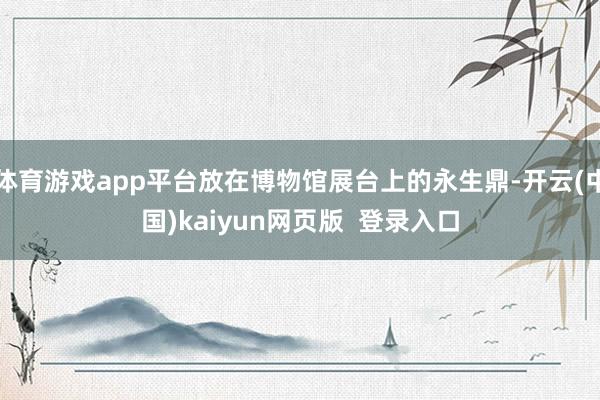 体育游戏app平台放在博物馆展台上的永生鼎-开云(中国)kaiyun网页版  登录入口