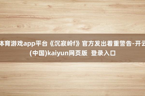 体育游戏app平台《沉寂岭f》官方发出着重警告-开云(中国)kaiyun网页版 登录入口