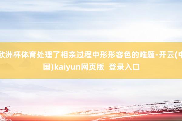 欧洲杯体育处理了相亲过程中形形容色的难题-开云(中国)kaiyun网页版  登录入口