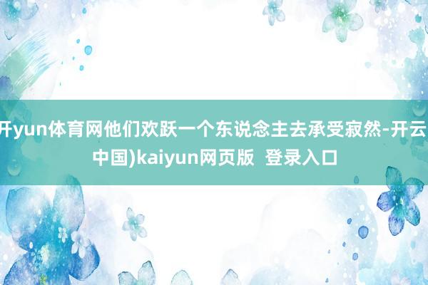开yun体育网他们欢跃一个东说念主去承受寂然-开云(中国)kaiyun网页版  登录入口
