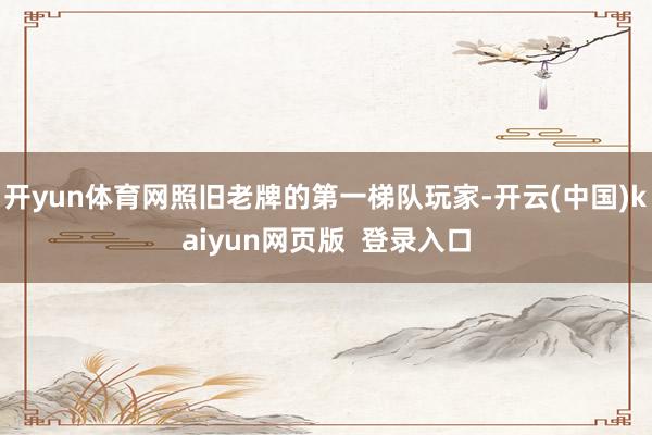 开yun体育网照旧老牌的第一梯队玩家-开云(中国)kaiyun网页版  登录入口