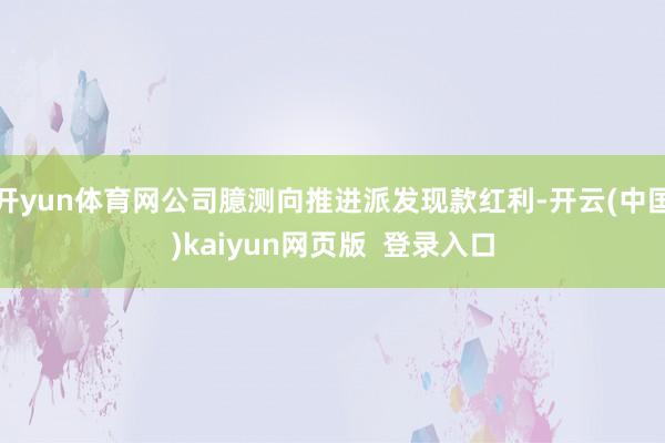开yun体育网公司臆测向推进派发现款红利-开云(中国)kaiyun网页版  登录入口