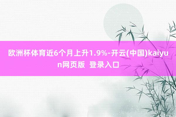 欧洲杯体育近6个月上升1.9%-开云(中国)kaiyun网页版  登录入口