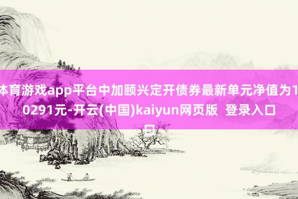 体育游戏app平台中加颐兴定开债券最新单元净值为1.0291元-开云(中国)kaiyun网页版  登录入口