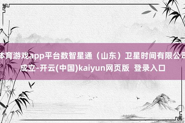 体育游戏app平台数智星通（山东）卫星时间有限公司成立-开云(中国)kaiyun网页版  登录入口