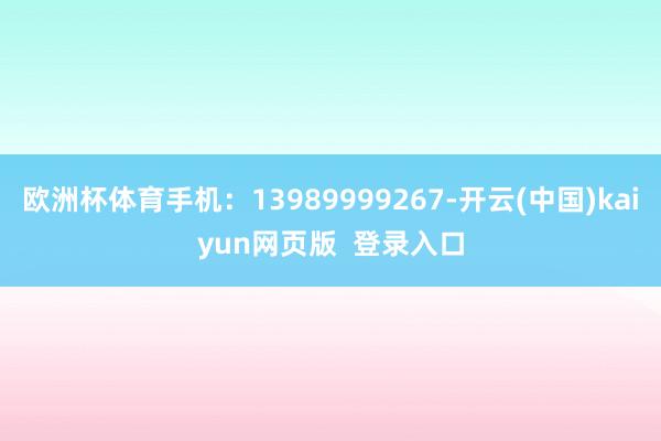欧洲杯体育手机：13989999267-开云(中国)kaiyun网页版  登录入口