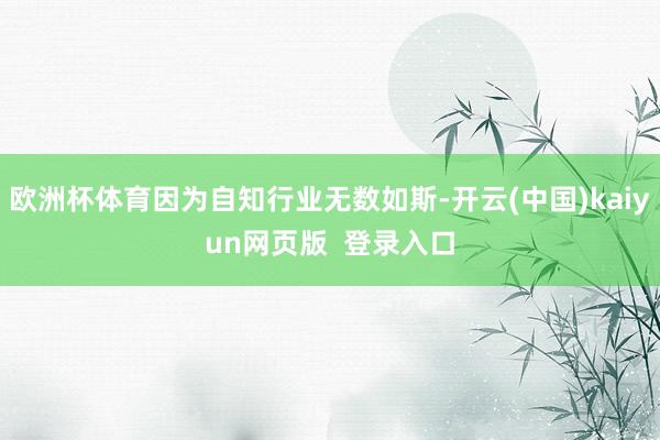 欧洲杯体育因为自知行业无数如斯-开云(中国)kaiyun网页版  登录入口