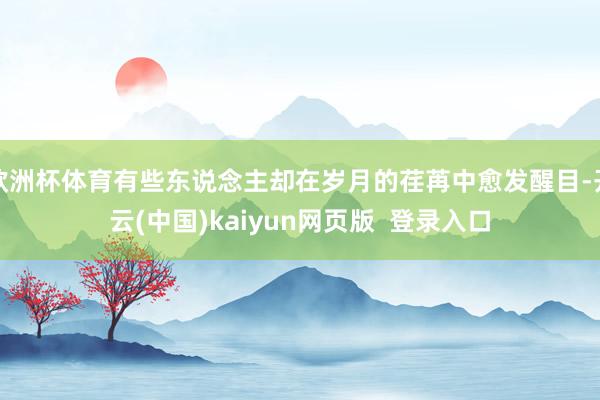 欧洲杯体育有些东说念主却在岁月的荏苒中愈发醒目-开云(中国)kaiyun网页版  登录入口