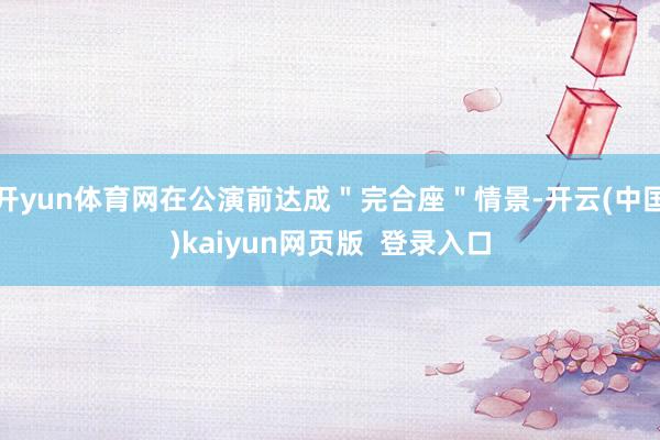 开yun体育网在公演前达成＂完合座＂情景-开云(中国)kaiyun网页版  登录入口