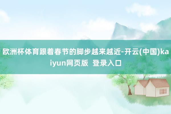 欧洲杯体育跟着春节的脚步越来越近-开云(中国)kaiyun网页版  登录入口