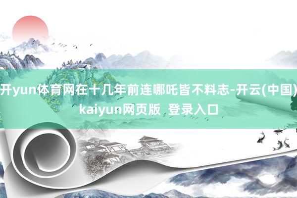 开yun体育网在十几年前连哪吒皆不料志-开云(中国)kaiyun网页版  登录入口