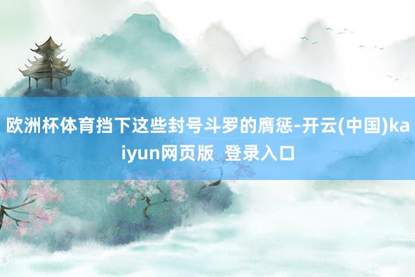 欧洲杯体育挡下这些封号斗罗的膺惩-开云(中国)kaiyun网页版  登录入口