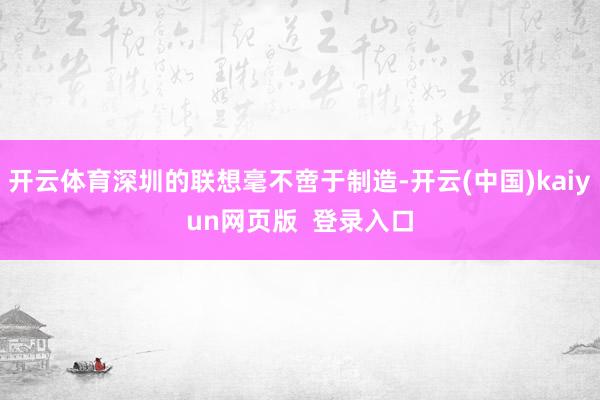 开云体育深圳的联想毫不啻于制造-开云(中国)kaiyun网页版  登录入口