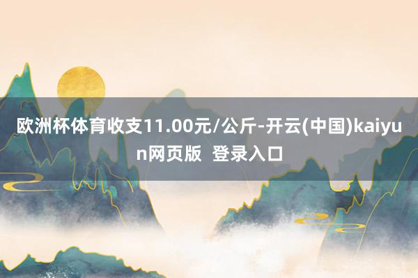 欧洲杯体育收支11.00元/公斤-开云(中国)kaiyun网页版  登录入口