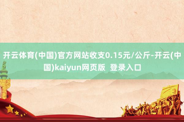 开云体育(中国)官方网站收支0.15元/公斤-开云(中国)kaiyun网页版  登录入口