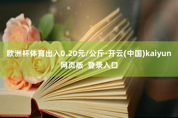 欧洲杯体育出入0.20元/公斤-开云(中国)kaiyun网页版  登录入口