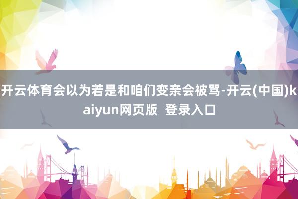 开云体育会以为若是和咱们变亲会被骂-开云(中国)kaiyun网页版  登录入口