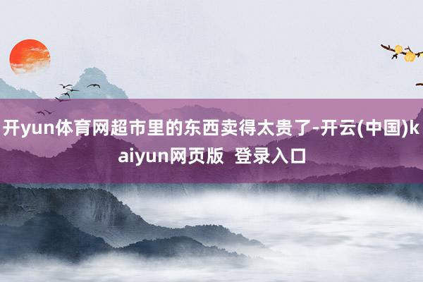 开yun体育网超市里的东西卖得太贵了-开云(中国)kaiyun网页版  登录入口