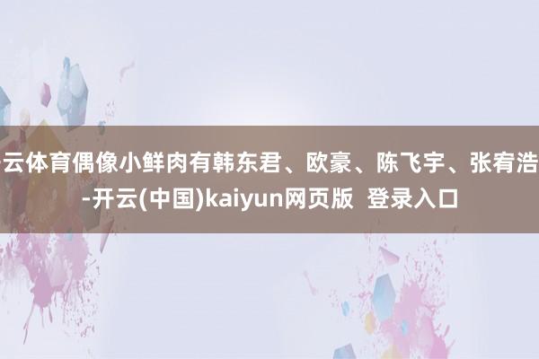 开云体育偶像小鲜肉有韩东君、欧豪、陈飞宇、张宥浩等-开云(中国)kaiyun网页版  登录入口