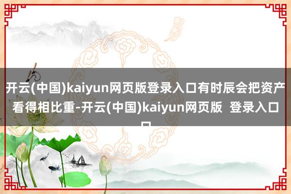 开云(中国)kaiyun网页版登录入口有时辰会把资产看得相比重-开云(中国)kaiyun网页版  登录入口