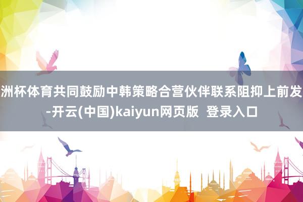 欧洲杯体育共同鼓励中韩策略合营伙伴联系阻抑上前发展-开云(中国)kaiyun网页版  登录入口