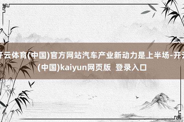 开云体育(中国)官方网站汽车产业新动力是上半场-开云(中国)kaiyun网页版  登录入口