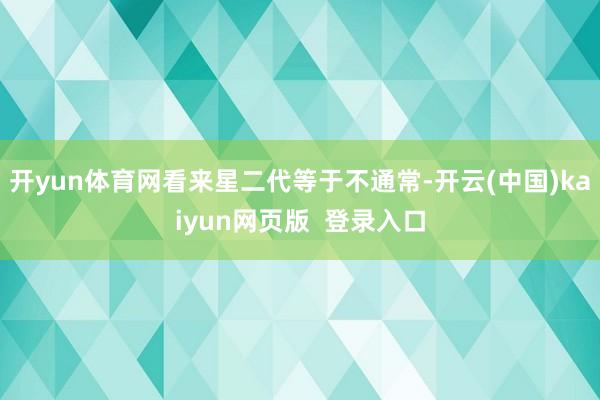 开yun体育网看来星二代等于不通常-开云(中国)kaiyun网页版  登录入口