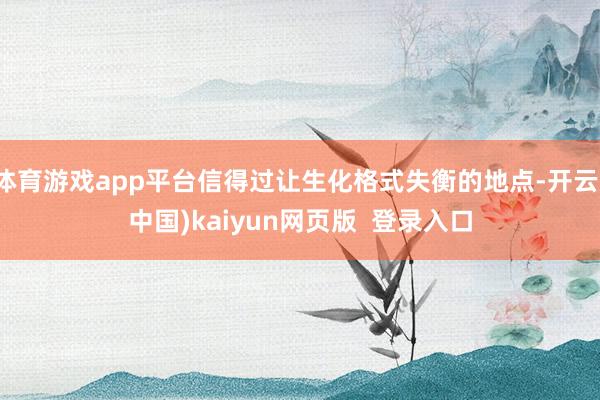 体育游戏app平台信得过让生化格式失衡的地点-开云(中国)kaiyun网页版  登录入口