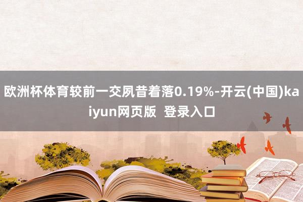 欧洲杯体育较前一交夙昔着落0.19%-开云(中国)kaiyun网页版  登录入口