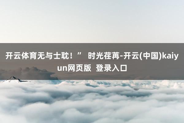开云体育无与士耽！”  时光荏苒-开云(中国)kaiyun网页版  登录入口