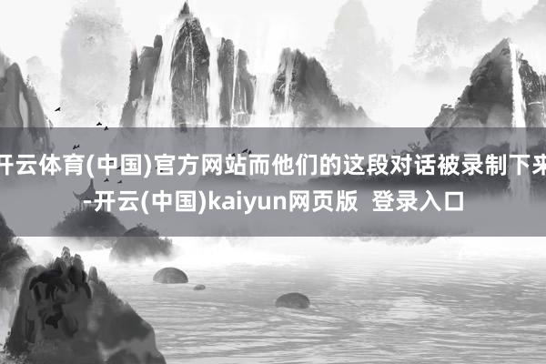 开云体育(中国)官方网站而他们的这段对话被录制下来-开云(中国)kaiyun网页版  登录入口