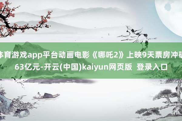 体育游戏app平台动画电影《哪吒2》上映9天票房冲破63亿元-开云(中国)kaiyun网页版  登录入口