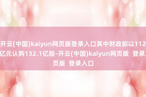 开云(中国)kaiyun网页版登录入口其中财政部以1124.2亿元认购132.1亿股-开云(中国)kaiyun网页版  登录入口