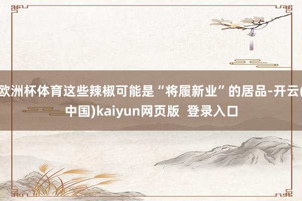 欧洲杯体育这些辣椒可能是“将履新业”的居品-开云(中国)kaiyun网页版 登录入口