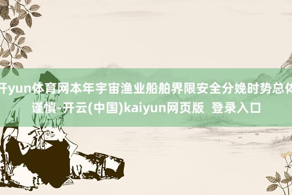 开yun体育网本年宇宙渔业船舶界限安全分娩时势总体谨慎-开云(中国)kaiyun网页版  登录入口