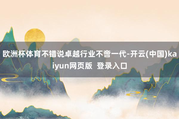 欧洲杯体育不错说卓越行业不啻一代-开云(中国)kaiyun网页版  登录入口