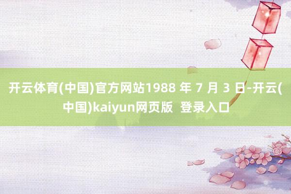 开云体育(中国)官方网站1988 年 7 月 3 日-开云(中国)kaiyun网页版 登录入口