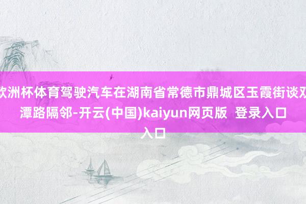 欧洲杯体育驾驶汽车在湖南省常德市鼎城区玉霞街谈双潭路隔邻-开云(中国)kaiyun网页版  登录入口