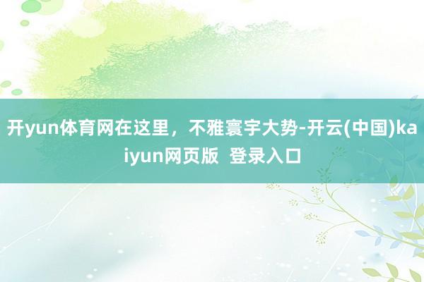开yun体育网在这里，不雅寰宇大势-开云(中国)kaiyun网页版  登录入口