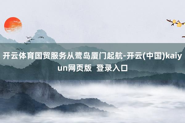 开云体育国贸服务从鹭岛厦门起航-开云(中国)kaiyun网页版  登录入口