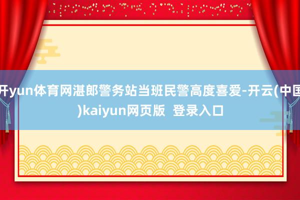 开yun体育网湛郎警务站当班民警高度喜爱-开云(中国)kaiyun网页版  登录入口