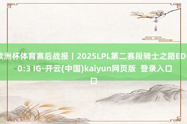 欧洲杯体育赛后战报丨2025LPL第二赛段骑士之路EDG 0:3 IG-开云(中国)kaiyun网页版  登录入口