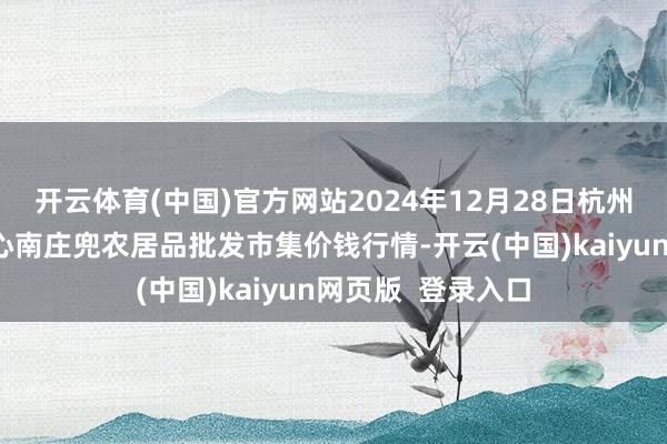 开云体育(中国)官方网站2024年12月28日杭州农副居品物流中心南庄兜农居品批发市集价钱行情-开云(中国)kaiyun网页版  登录入口