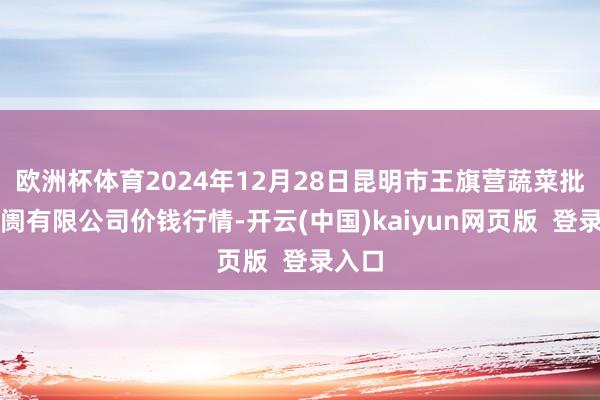 欧洲杯体育2024年12月28日昆明市王旗营蔬菜批发阛阓有限公司价钱行情-开云(中国)kaiyun网页版  登录入口