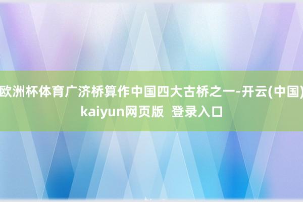 欧洲杯体育广济桥算作中国四大古桥之一-开云(中国)kaiyun网页版  登录入口