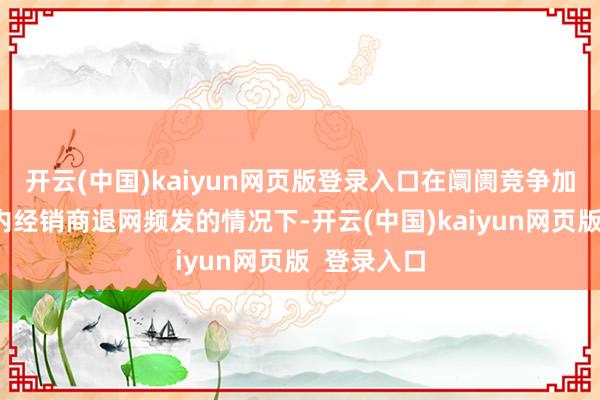 开云(中国)kaiyun网页版登录入口在阛阓竞争加重、行业内经销商退网频发的情况下-开云(中国)kaiyun网页版  登录入口